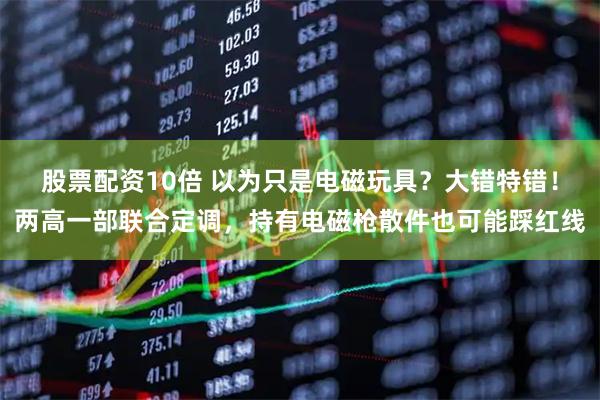 股票配资10倍 以为只是电磁玩具？大错特错！两高一部联合定调，持有电磁枪散件也可能踩红线