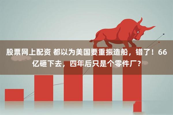 股票网上配资 都以为美国要重振造船，错了！66亿砸下去，四年后只是个零件厂？